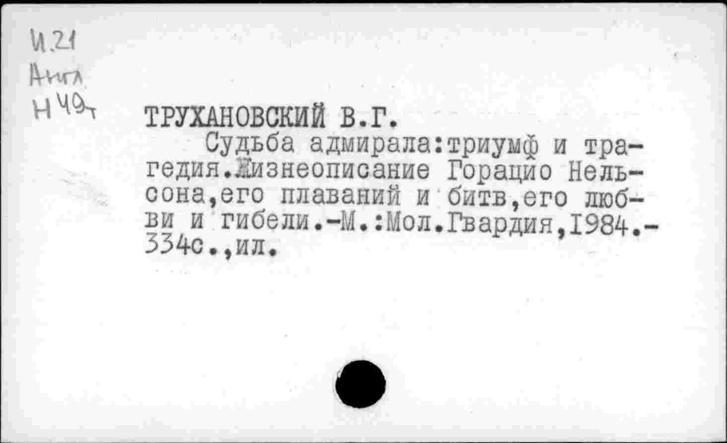 ﻿и 2-1
ТРУХАНОВСКИЙ В.Г.
Судьба адмирала:триумф и трагедия.Жизнеописание Горацио Нельсона, его плаваний и битв,его любви и гибели.-М.:Мол.Гвардия,1984.-334с.,ил.